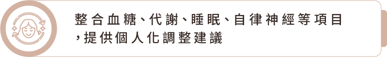 整合血糖、代謝、睡眠、自律神經等項目,提供個人化調整建議 整合血糖、代謝、睡眠、自律神經等項目,提供個人化調整建議